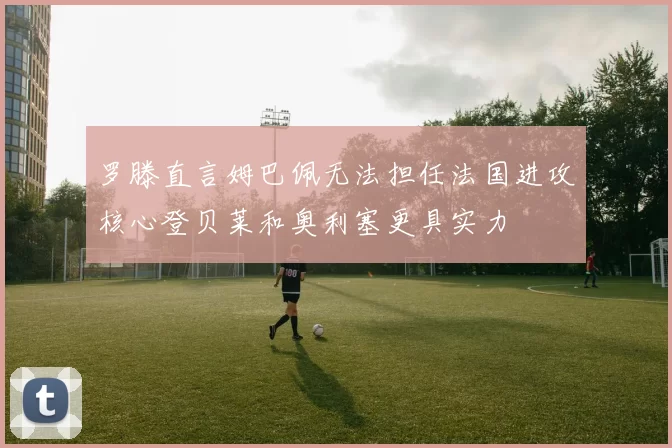 罗滕直言姆巴佩无法担任法国进攻核心登贝莱和奥利塞更具实力