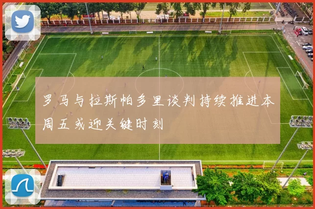 罗马与拉斯帕多里谈判持续推进本周五或迎关键时刻