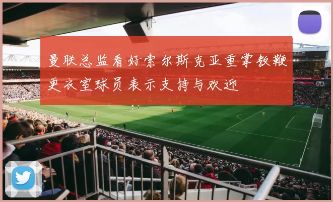 曼联总监看好索尔斯克亚重掌教鞭更衣室球员表示支持与欢迎