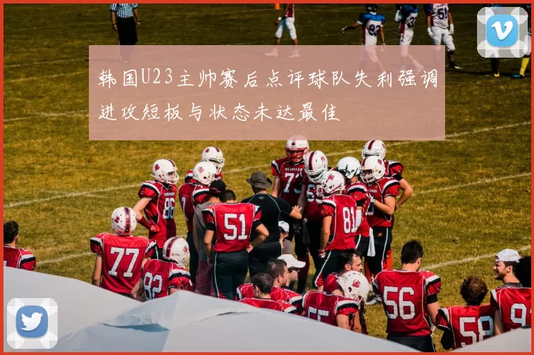 韩国U23主帅赛后点评球队失利强调进攻短板与状态未达最佳