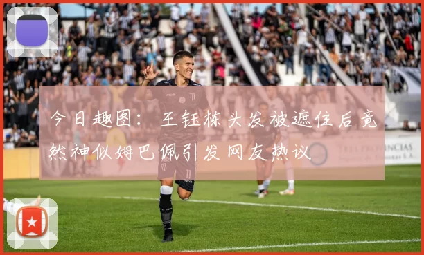 今日趣图：王钰栋头发被遮住后竟然神似姆巴佩引发网友热议