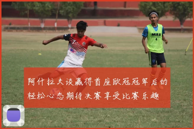 阿什拉夫谈赢得首座欧冠冠军后的轻松心态期待决赛享受比赛乐趣