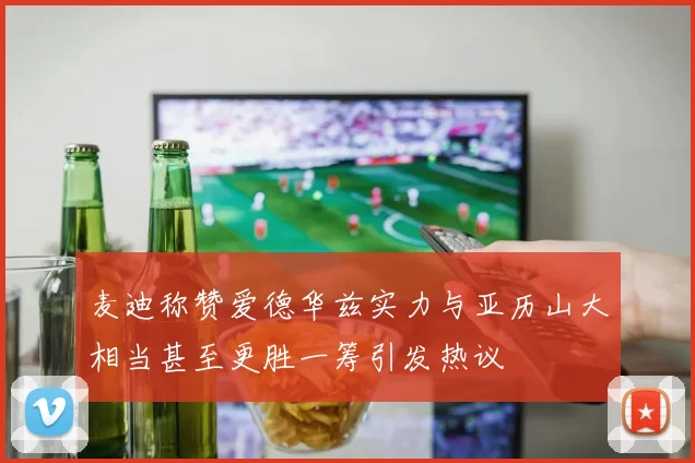 麦迪称赞爱德华兹实力与亚历山大相当甚至更胜一筹引发热议
