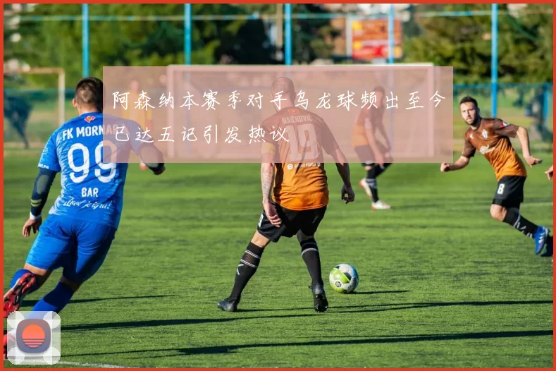 阿森纳本赛季对手乌龙球频出至今已达五记引发热议