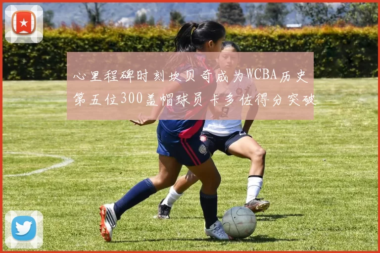 心里程碑时刻坎贝奇成为WCBA历史第五位300盖帽球员卡多佐得分突破1000大关