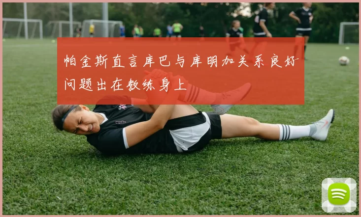 帕金斯直言库巴与库明加关系良好问题出在教练身上