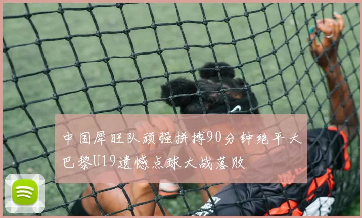 中国犀旺队顽强拼搏90分钟绝平大巴黎U19遗憾点球大战落败