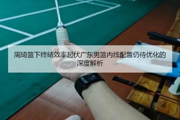 周琦篮下终结效率起伏广东男篮内线配置仍待优化的深度解析